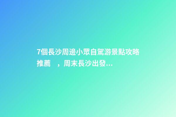 7個長沙周邊小眾自駕游景點攻略推薦，周末長沙出發(fā)1-2日自駕游去哪好玩？